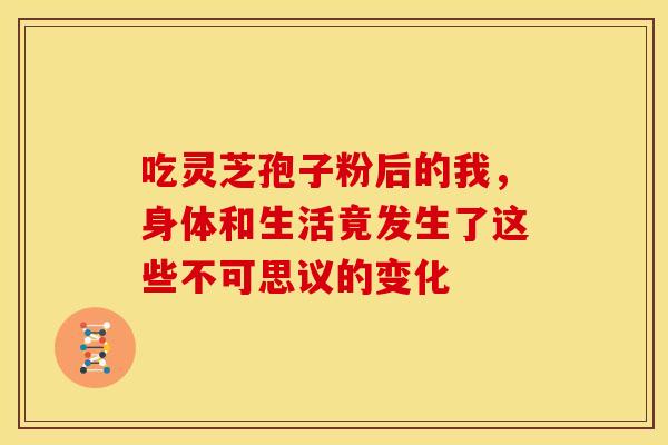 吃灵芝孢子粉后的我，身体和生活竟发生了这些不可思议的变化