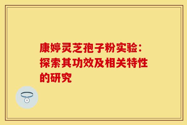 康婷灵芝孢子粉实验：探索其功效及相关特性的研究
