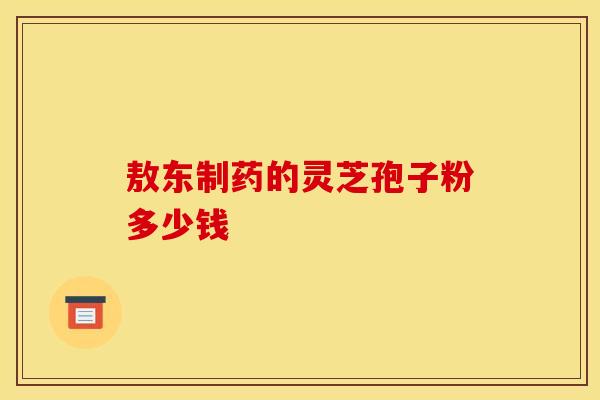 敖东制药的灵芝孢子粉多少钱