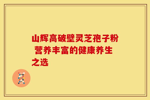 山辉高破壁灵芝孢子粉 营养丰富的健康养生之选