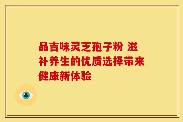 品吉味灵芝孢子粉 滋补养生的优质选择带来健康新体验