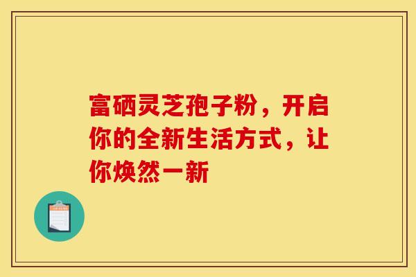 富硒灵芝孢子粉，开启你的全新生活方式，让你焕然一新