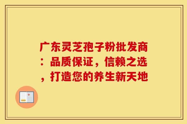 广东灵芝孢子粉批发商：品质保证，信赖之选，打造您的养生新天地