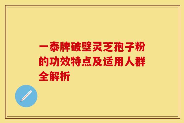 一泰牌破壁灵芝孢子粉的功效特点及适用人群全解析