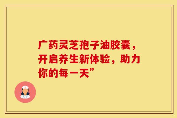 广药灵芝孢子油胶囊，开启养生新体验，助力你的每一天”