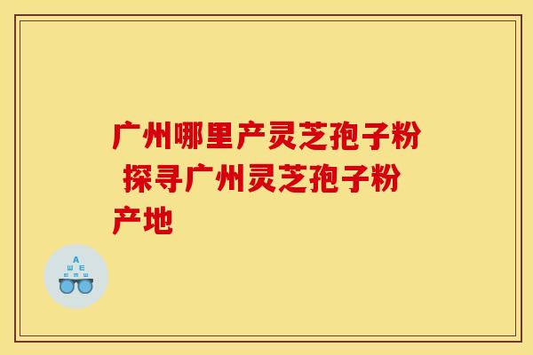 广州哪里产灵芝孢子粉 探寻广州灵芝孢子粉产地