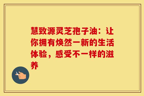 慧致源灵芝孢子油：让你拥有焕然一新的生活体验，感受不一样的滋养