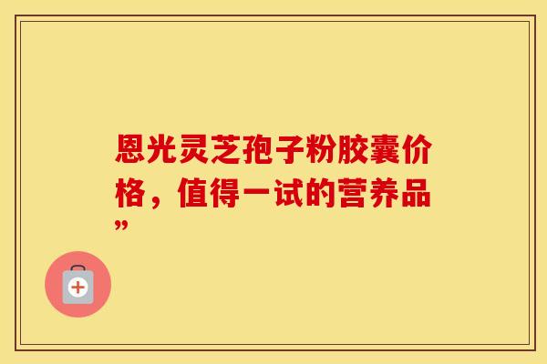 恩光灵芝孢子粉胶囊价格，值得一试的营养品”