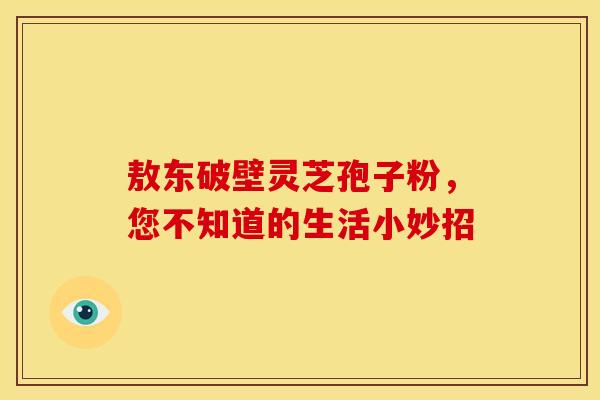 敖东破壁灵芝孢子粉，您不知道的生活小妙招