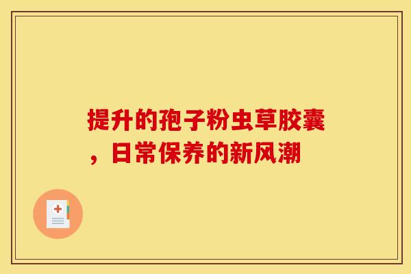 提升的孢子粉虫草胶囊，日常保养的新风潮