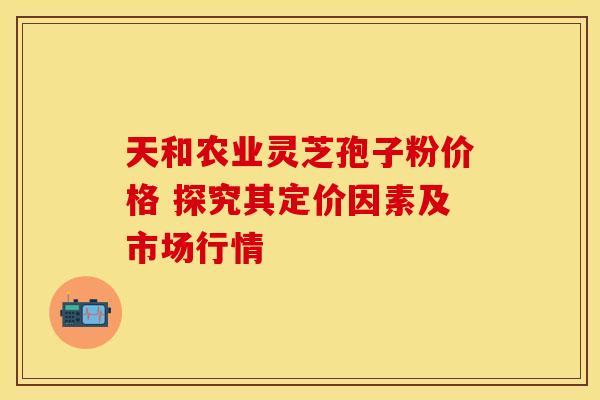 天和农业灵芝孢子粉价格 探究其定价因素及市场行情