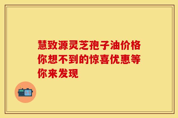 慧致源灵芝孢子油价格你想不到的惊喜优惠等你来发现