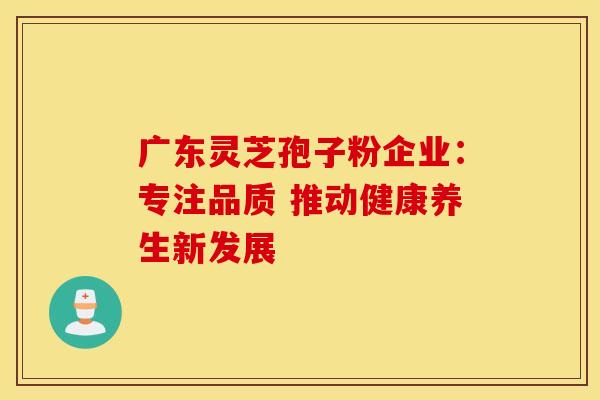 广东灵芝孢子粉企业：专注品质 推动健康养生新发展