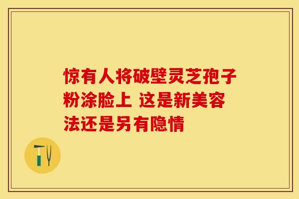 惊有人将破壁灵芝孢子粉涂脸上 这是新美容法还是另有隐情