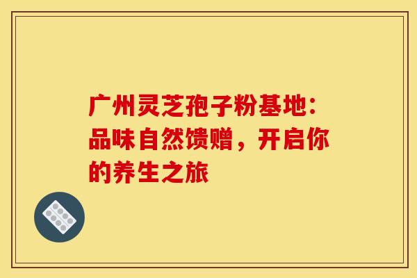 广州灵芝孢子粉基地：品味自然馈赠，开启你的养生之旅