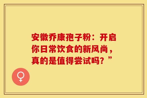 安徽乔康孢子粉：开启你日常饮食的新风尚，真的是值得尝试吗？”