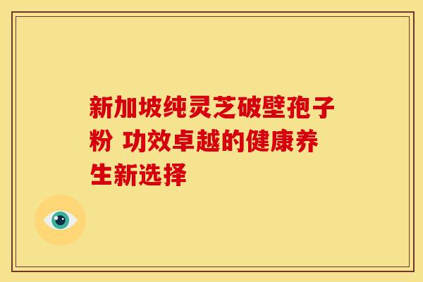 新加坡纯灵芝破壁孢子粉 功效卓越的健康养生新选择
