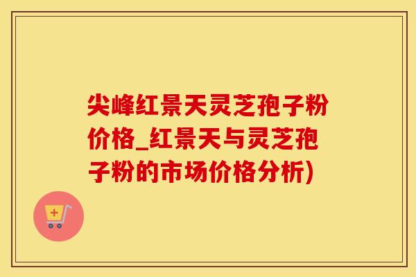 尖峰红景天灵芝孢子粉价格_红景天与灵芝孢子粉的市场价格分析)