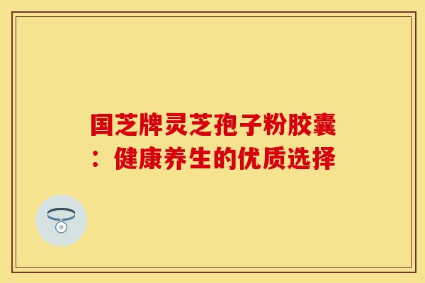 国芝牌灵芝孢子粉胶囊：健康养生的优质选择
