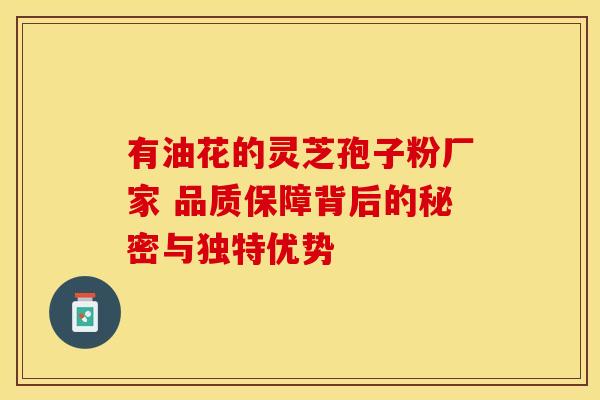 有油花的灵芝孢子粉厂家 品质保障背后的秘密与独特优势