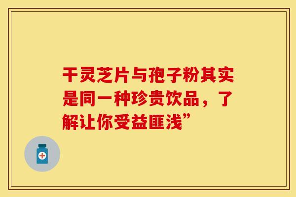 干灵芝片与孢子粉其实是同一种珍贵饮品，了解让你受益匪浅”