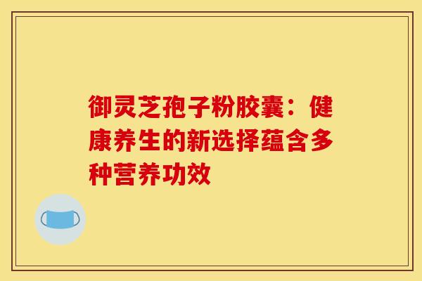 御灵芝孢子粉胶囊：健康养生的新选择蕴含多种营养功效