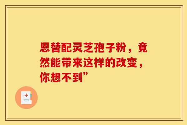 恩替配灵芝孢子粉，竟然能带来这样的改变，你想不到”