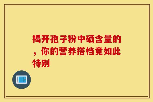 揭开孢子粉中硒含量的，你的营养搭档竟如此特别