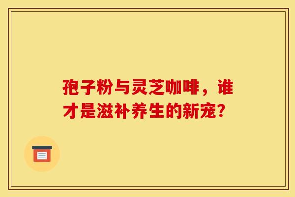 孢子粉与灵芝咖啡，谁才是滋补养生的新宠？