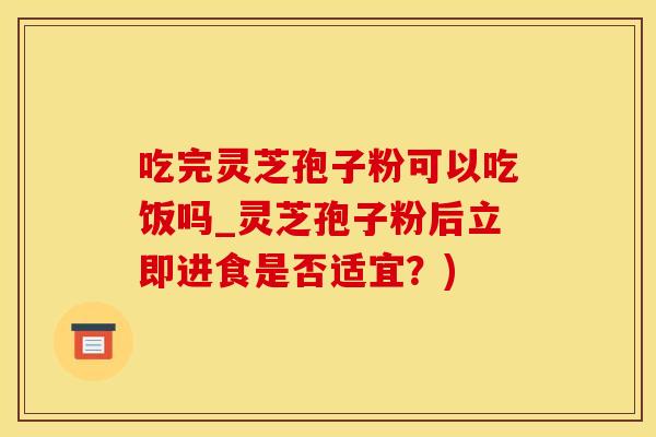 吃完灵芝孢子粉可以吃饭吗_灵芝孢子粉后立即进食是否适宜？)