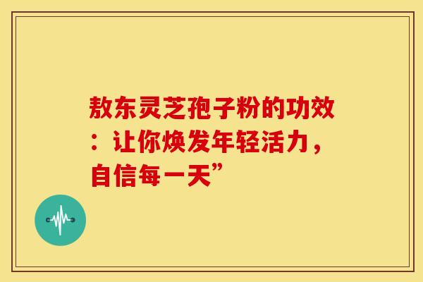 敖东灵芝孢子粉的功效：让你焕发年轻活力，自信每一天”