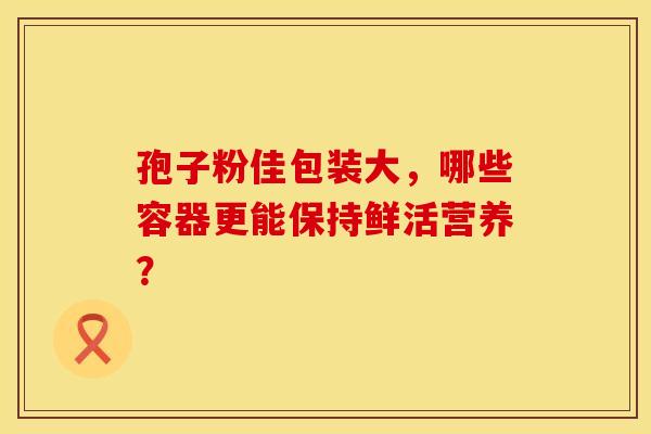 孢子粉佳包装大，哪些容器更能保持鲜活营养？
