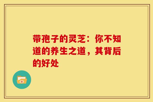 带孢子的灵芝：你不知道的养生之道，其背后的好处
