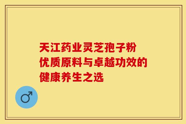 天江药业灵芝孢子粉 优质原料与卓越功效的健康养生之选