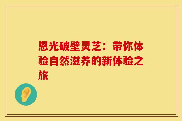 恩光破壁灵芝：带你体验自然滋养的新体验之旅