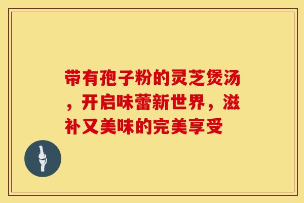 带有孢子粉的灵芝煲汤，开启味蕾新世界，滋补又美味的完美享受