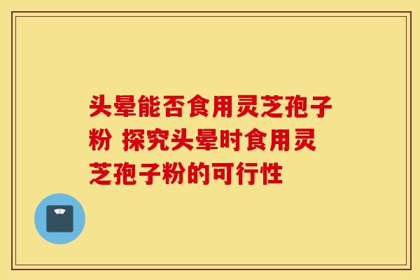 头晕能否食用灵芝孢子粉 探究头晕时食用灵芝孢子粉的可行性