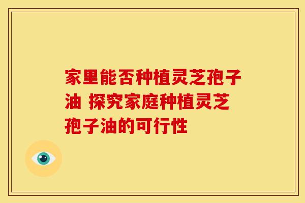 家里能否种植灵芝孢子油 探究家庭种植灵芝孢子油的可行性