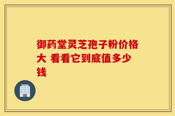 御药堂灵芝孢子粉价格大 看看它到底值多少钱