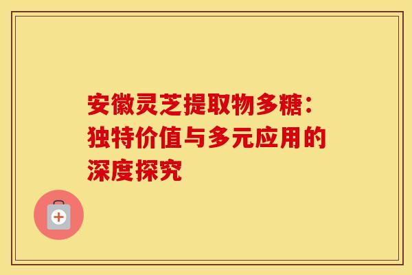 安徽灵芝提取物多糖：独特价值与多元应用的深度探究