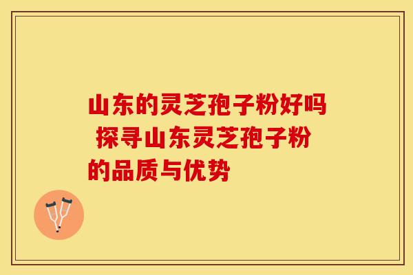 山东的灵芝孢子粉好吗 探寻山东灵芝孢子粉的品质与优势