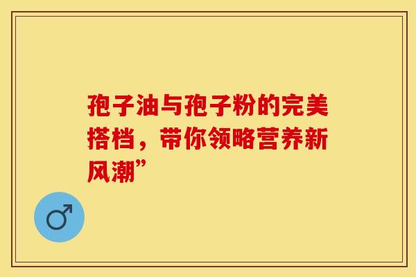 孢子油与孢子粉的完美搭档，带你领略营养新风潮”