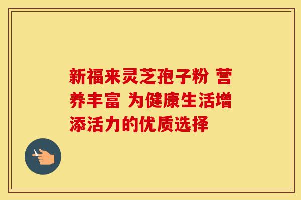 新福来灵芝孢子粉 营养丰富 为健康生活增添活力的优质选择