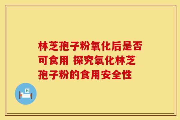 林芝孢子粉氧化后是否可食用 探究氧化林芝孢子粉的食用安全性