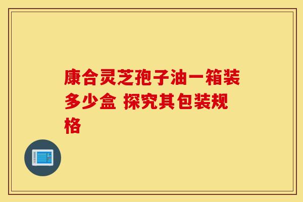 康合灵芝孢子油一箱装多少盒 探究其包装规格