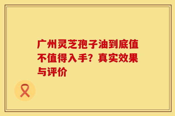 广州灵芝孢子油到底值不值得入手？真实效果与评价