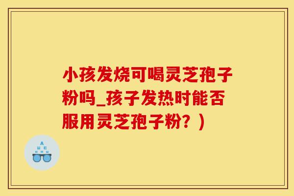 小孩发烧可喝灵芝孢子粉吗_孩子发热时能否服用灵芝孢子粉？)