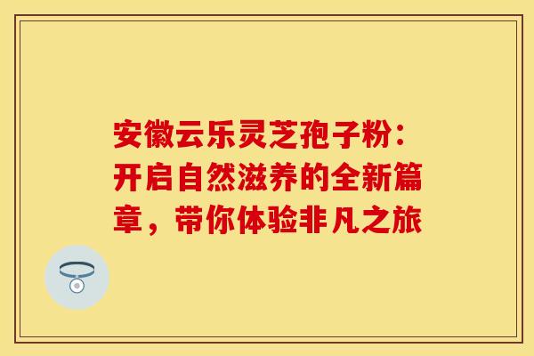 安徽云乐灵芝孢子粉：开启自然滋养的全新篇章，带你体验非凡之旅