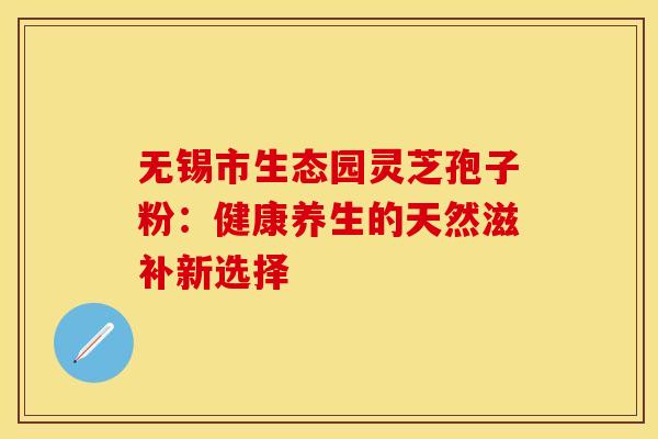 无锡市生态园灵芝孢子粉：健康养生的天然滋补新选择