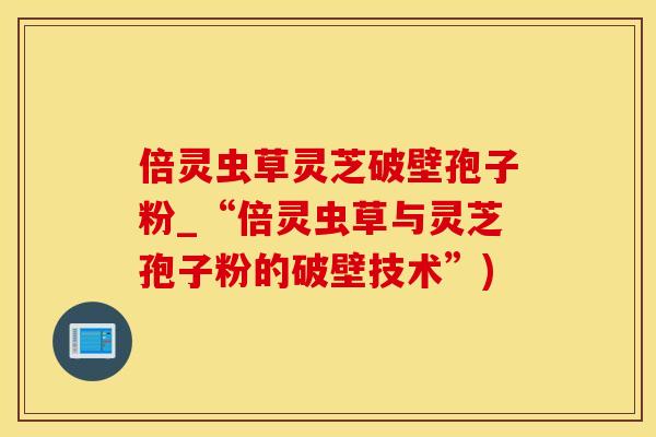 倍灵虫草灵芝破壁孢子粉_“倍灵虫草与灵芝孢子粉的破壁技术”)